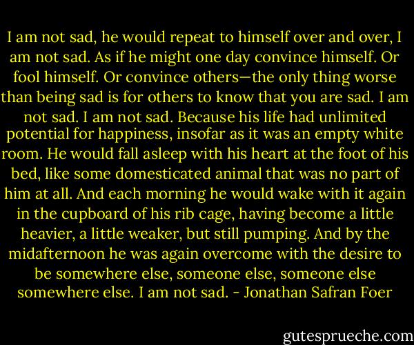 I am not sad, he would repeat to himself over and over, I am not sad. As if he might one day convince himself. Or fool himself. Or convince others—the only thing worse than being sad is for others to know that you are sad. I am not sad. I am not sad. Because his life had unlimited potential for happiness, insofar as it was an empty white room. He would fall asleep with his heart at the foot of his bed, like some domesticated animal that was no part of him at all. And each morning he would wake with it again in the cupboard of his rib cage, having become a little heavier, a little weaker, but still pumping. And by the midafternoon he was again overcome with the desire to be somewhere else, someone else, someone else somewhere else. I am not sad. - Jonathan Safran Foer