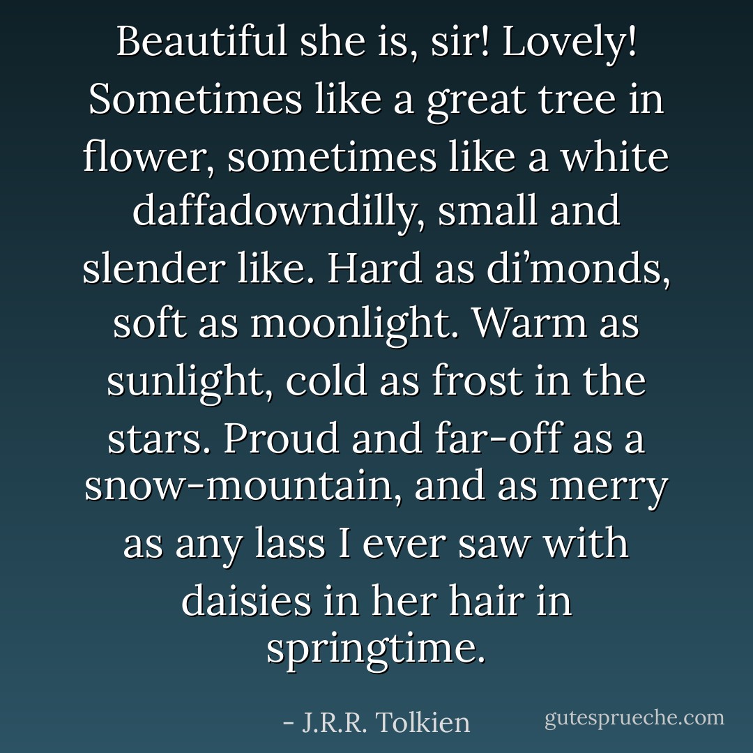Beautiful she is, sir! Lovely! Sometimes like a great tree in flower, sometimes like a white daffadowndilly, small and slender like. Hard as di’monds, soft as moonlight. Warm as sunlight, cold as frost in the stars. Proud and far-off as a snow-mountain, and as merry as any lass I ever saw with daisies in her hair in springtime. - J.R.R. Tolkien