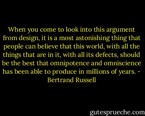 When you come to look into this argument from design, it is a most astonishing thing that people can believe that this world, with all the things that are in it, with all its defects, should be the best that omnipotence and omniscience has been able to produce in millions of years. - Bertrand Russell