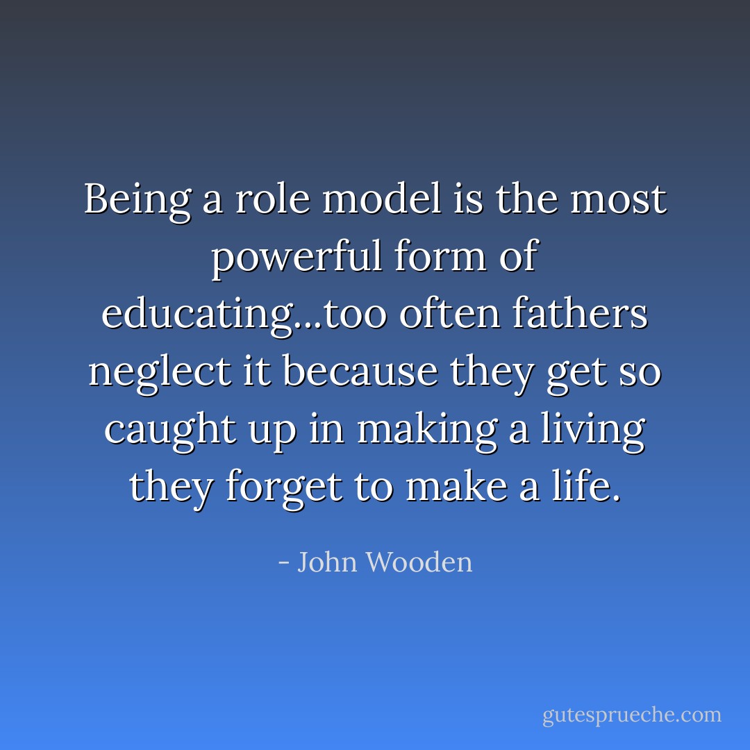 Being a role model is the most powerful form of educating...too often fathers neglect it because they get so caught up in making a living they forget to make a life. - John Wooden