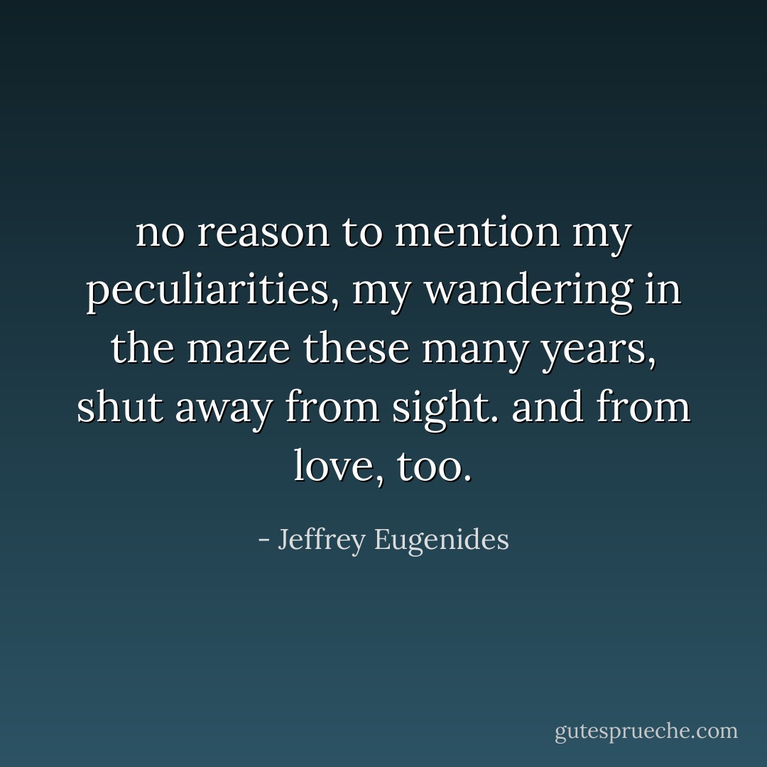 no reason to mention my peculiarities, my wandering in the maze these many years, shut away from sight. and from love, too. - Jeffrey Eugenides
