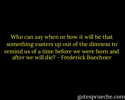 Who can say when or how it will be that something easters up out of the dimness to remind us of a time before we were born and after we will die? - Frederick Buechner