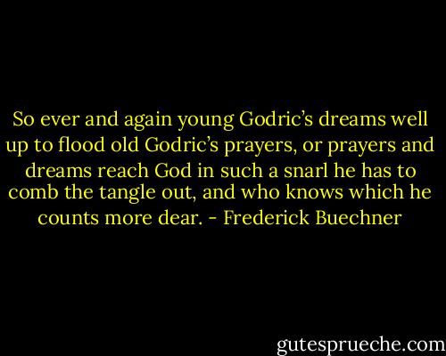 So ever and again young Godric’s dreams well up to flood old Godric’s prayers, or prayers and dreams reach God in such a snarl he has to comb the tangle out, and who knows which he counts more dear. - Frederick Buechner