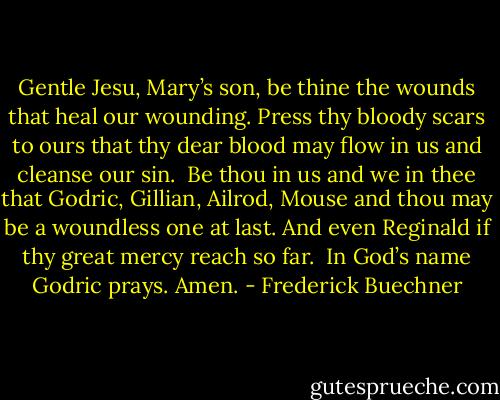 Gentle Jesu, Mary’s son, be thine the wounds that heal our wounding. Press thy bloody scars to ours that thy dear blood may flow in us and cleanse our sin.<br /><br />Be thou in us and we in thee that Godric, Gillian, Ailrod, Mouse and thou may be a woundless one at last. And even Reginald if thy great mercy reach so far.<br /><br />In God’s name Godric prays. Amen. - Frederick Buechner