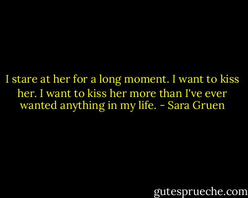 I stare at her for a long moment. I want to kiss her. I want to kiss her more than I've ever wanted anything in my life. - Sara Gruen