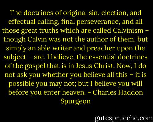 The doctrines of original sin, election, and effectual calling, final perseverance, and all those great truths which are called Calvinism – though Calvin was not the author of them, but simply an able writer and preacher upon the subject – are, I believe, the essential doctrines of the gospel that is in Jesus Christ. Now, I do not ask you whether you believe all this – it is possible you may not; but I believe you will before you enter heaven. - Charles Haddon Spurgeon