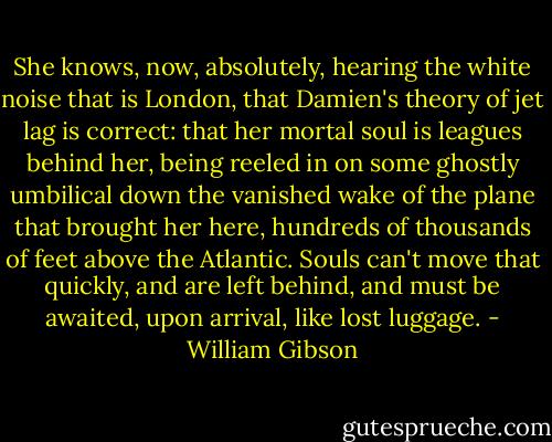 She knows, now, absolutely, hearing the white noise that is London, that Damien's theory of jet lag is correct: that her mortal soul is leagues behind her, being reeled in on some ghostly umbilical down the vanished wake of the plane that brought her here, hundreds of thousands of feet above the Atlantic. Souls can't move that quickly, and are left behind, and must be awaited, upon arrival, like lost luggage. - William Gibson