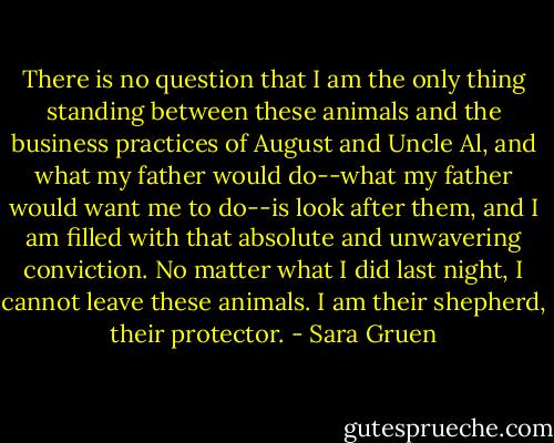 There is no question that I am the only thing standing between these animals and the business practices of August and Uncle Al, and what my father would do--what my father would want me to do--is look after them, and I am filled with that absolute and unwavering conviction. No matter what I did last night, I cannot leave these animals. I am their shepherd, their protector. - Sara Gruen