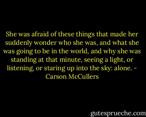 She was afraid of these things that made her suddenly wonder who she was, and what she was going to be in the world, and why she was standing at that minute, seeing a light, or listening, or staring up into the sky: alone. - Carson McCullers