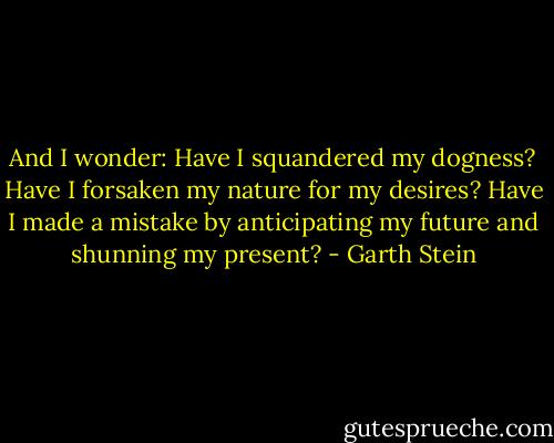 And I wonder: Have I squandered my dogness? Have I forsaken my nature for my desires? Have I made a mistake by anticipating my future and shunning my present? - Garth Stein