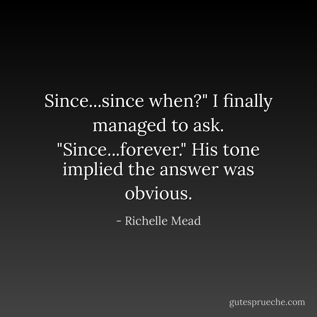Since...since when?" I finally managed to ask.<br />"Since...forever." His tone implied the answer was obvious. - Richelle Mead
