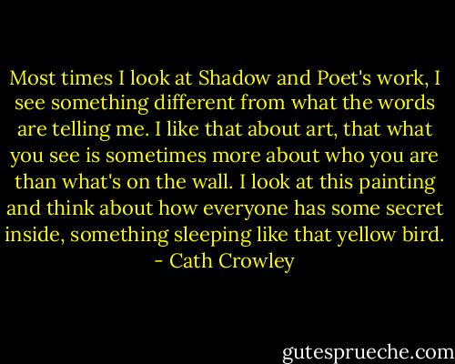 Most times I look at Shadow and Poet's work, I see something different from what the words are telling me. I like that about art, that what you see is sometimes more about who you are than what's on the wall. I look at this painting and think about how everyone has some secret inside, something sleeping like that yellow bird. - Cath Crowley