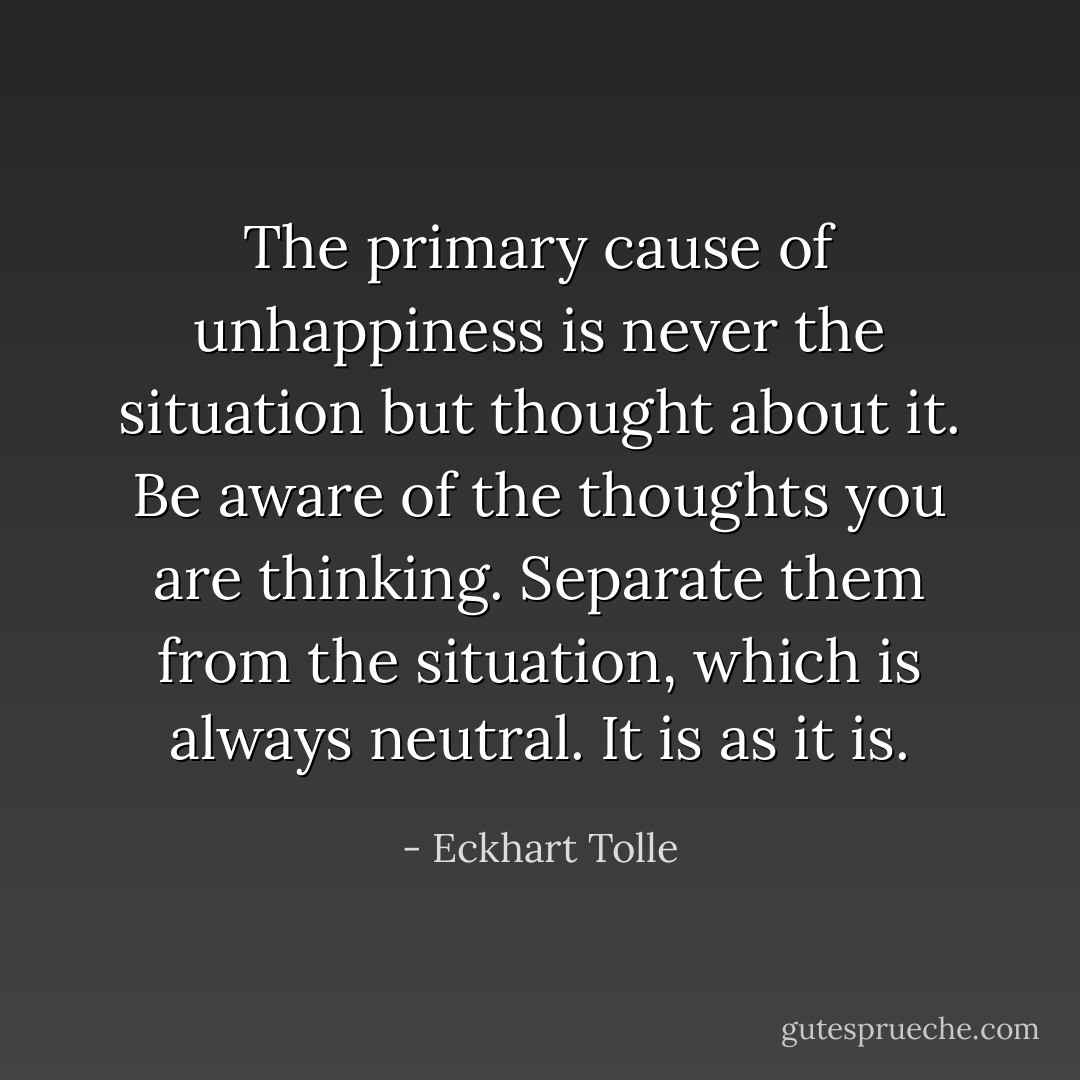 The primary cause of unhappiness is never the situation but thought about it. Be aware of the thoughts you are thinking. Separate them from the situation, which is always neutral. It is as it is. - Eckhart Tolle