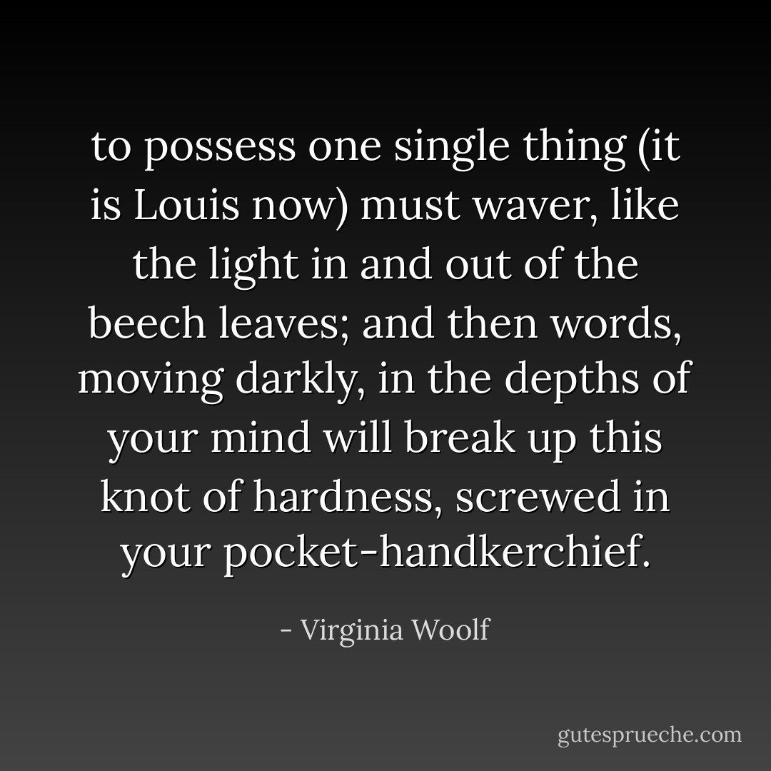 to possess one single thing (it is Louis now) must waver, like the light in and out of the beech leaves; and then words, moving darkly, in the depths of your mind will break up this knot of hardness, screwed in your pocket-handkerchief. - Virginia Woolf