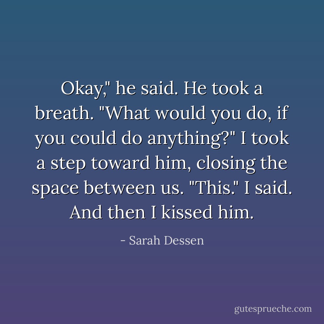 Okay," he said. He took a breath. "What would you do, if you could do anything?" I took a step toward him, closing the space between us. "This." I said. And then I kissed him. - Sarah Dessen