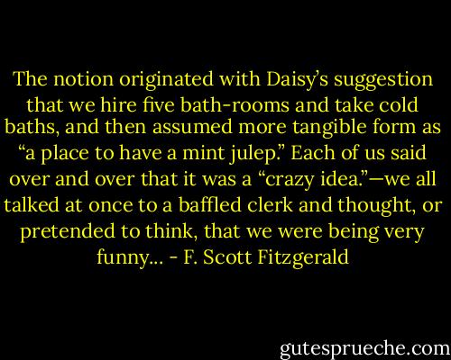 The notion originated with Daisy’s suggestion that we hire five bath-rooms and take cold baths, and then assumed more tangible form as “a place to have a mint julep.” Each of us said over and over that it was a “crazy idea.”—we all talked at once to a baffled clerk and thought, or pretended to think, that we were being very funny... - F. Scott Fitzgerald