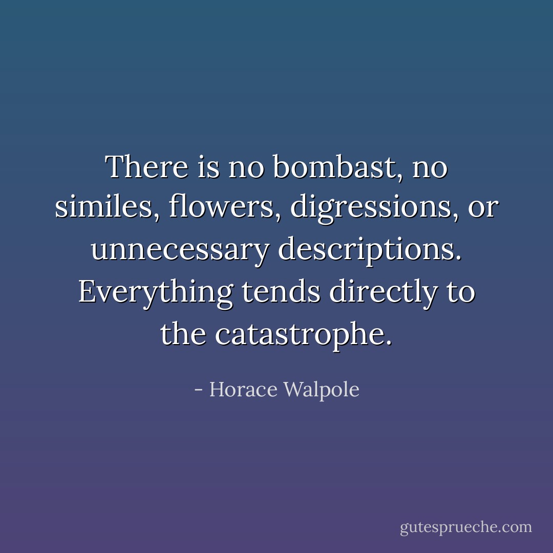 There is no bombast, no similes, flowers, digressions, or unnecessary descriptions. Everything tends directly to the catastrophe. - Horace Walpole