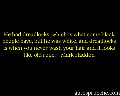 He had dreadlocks, which is what some black people have, but he was white, and dreadlocks is when you never wash your hair and it looks like old rope. - Mark Haddon