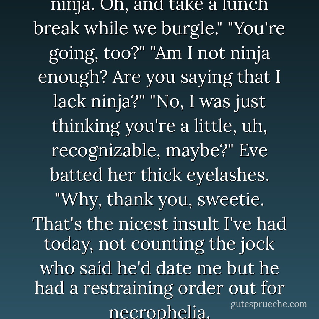 Booyah, I will summon the ninja. Oh, and take a lunch break while we burgle."<br />"You're going, too?"<br />"Am I not ninja enough? Are you saying that I lack ninja?"<br />"No, I was just thinking you're a little, uh, recognizable, maybe?"<br />Eve batted her thick eyelashes. "Why, thank you, sweetie. That's the nicest insult I've had today, not counting the jock who said he'd date me but he had a restraining order out for necrophelia. - Rachel Caine