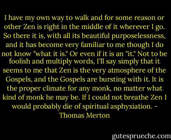 I have my own way to walk and for some reason or other Zen is right in the middle of it wherever I go. So there it is, with all its beautiful purposelessness, and it has become very familiar to me though I do not know "what it is." Or even if it is an "it." Not to be foolish and multiply words, I'll say simply that it seems to me that Zen is the very atmosphere of the Gospels, and the Gospels are bursting with it. It is the proper climate for any monk, no matter what kind of monk he may be. If I could not breathe Zen I would probably die of spiritual asphyxiation. - Thomas Merton