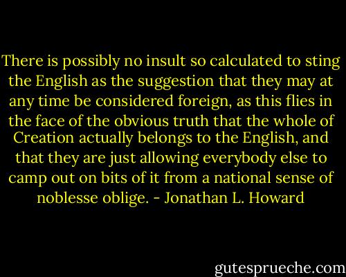 There is possibly no insult so calculated to sting the English as the suggestion that they may at any time be considered foreign, as this flies in the face of the obvious truth that the whole of Creation actually belongs to the English, and that they are just allowing everybody else to camp out on bits of it from a national sense of noblesse oblige. - Jonathan L. Howard