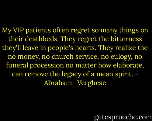 My VIP patients often regret so many things on their deathbeds. They regret the bitterness they'll leave in people's hearts. They realize the no money, no church service, no eulogy, no funeral procession no matter how elaborate, can remove the legacy of a mean spirit. - Abraham   Verghese