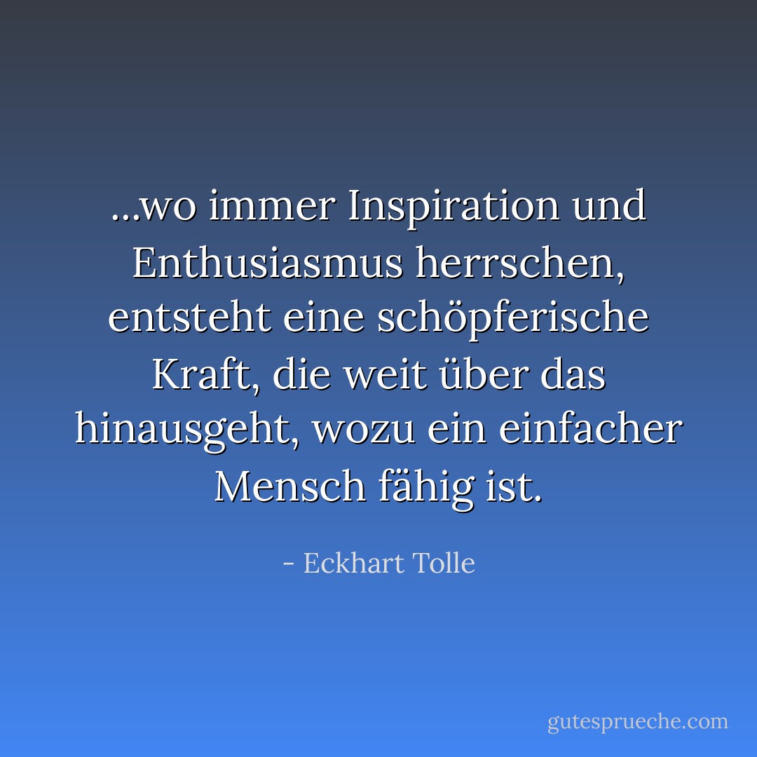 ...wo immer Inspiration und Enthusiasmus herrschen, entsteht eine schöpferische Kraft, die weit über das hinausgeht, wozu ein einfacher Mensch fähig ist. - Eckhart Tolle<