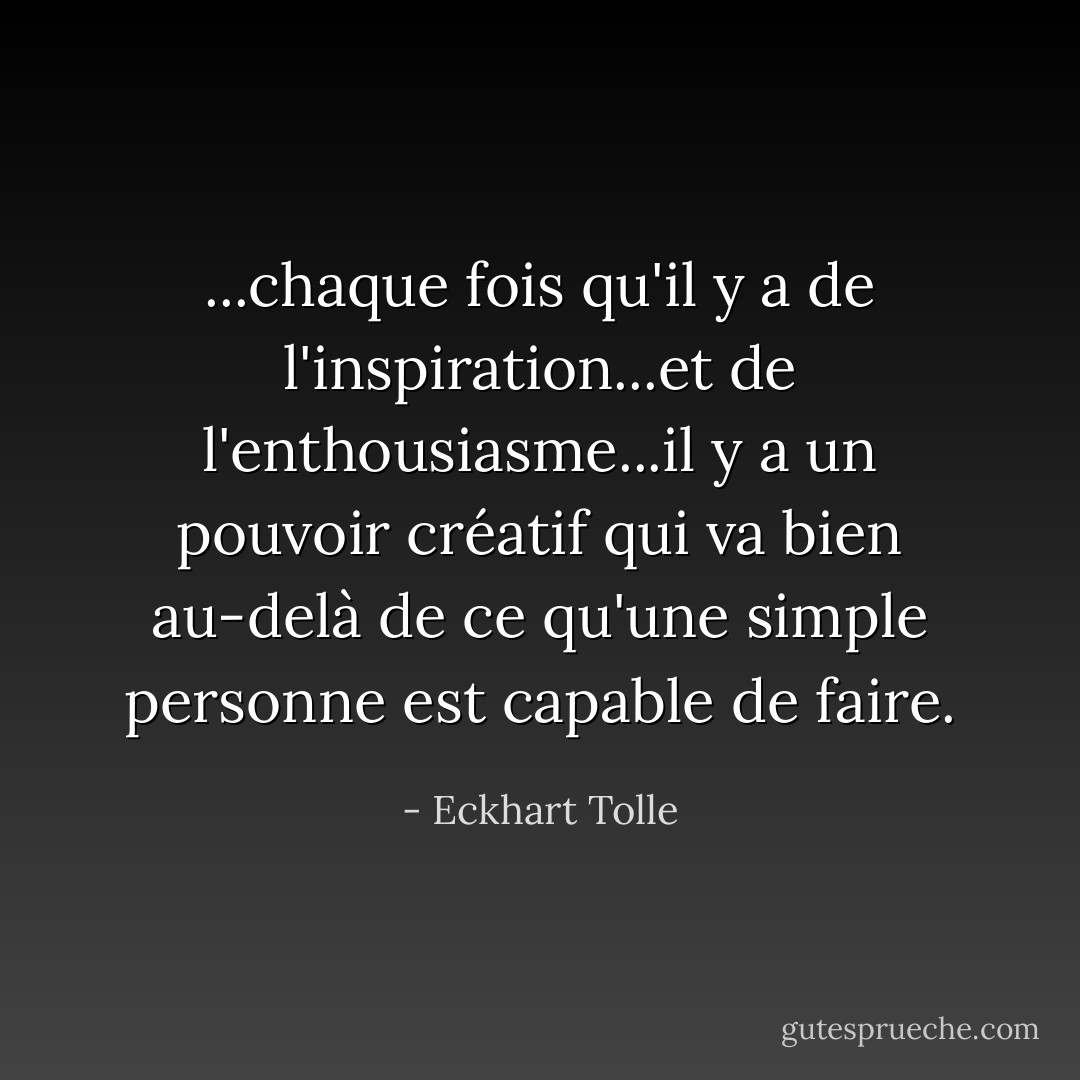 ...chaque fois qu'il y a de l'inspiration...et de l'enthousiasme...il y a un pouvoir créatif qui va bien au-delà de ce qu'une simple personne est capable de faire. - Eckhart Tolle