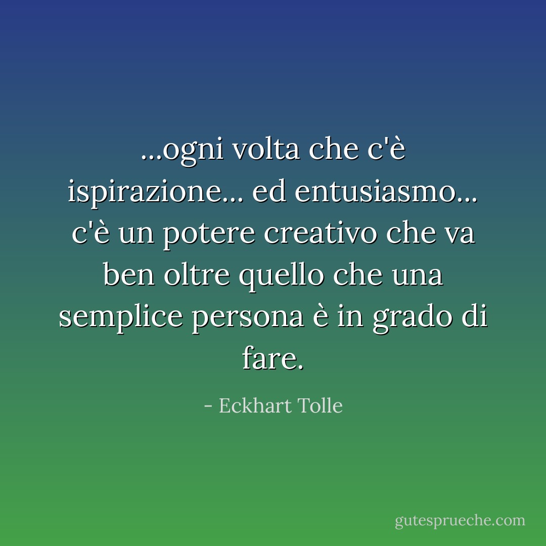 ...ogni volta che c'è ispirazione... ed entusiasmo... c'è un potere creativo che va ben oltre quello che una semplice persona è in grado di fare. - Eckhart Tolle
