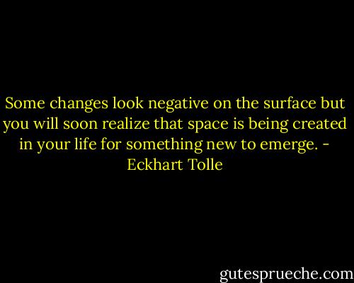 Some changes look negative on the surface but you will soon realize that space is being created in your life for something new to emerge. - Eckhart Tolle