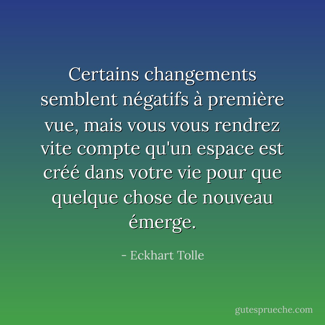 Certains changements semblent négatifs à première vue, mais vous vous rendrez vite compte qu'un espace est créé dans votre vie pour que quelque chose de nouveau émerge. - Eckhart Tolle