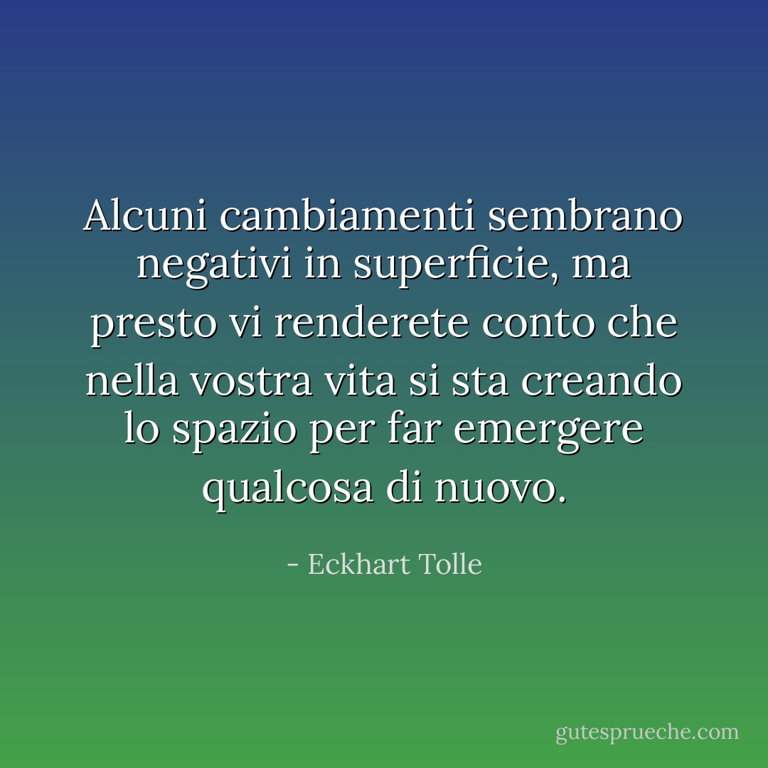 Alcuni cambiamenti sembrano negativi in superficie, ma presto vi renderete conto che nella vostra vita si sta creando lo spazio per far emergere qualcosa di nuovo. - Eckhart Tolle