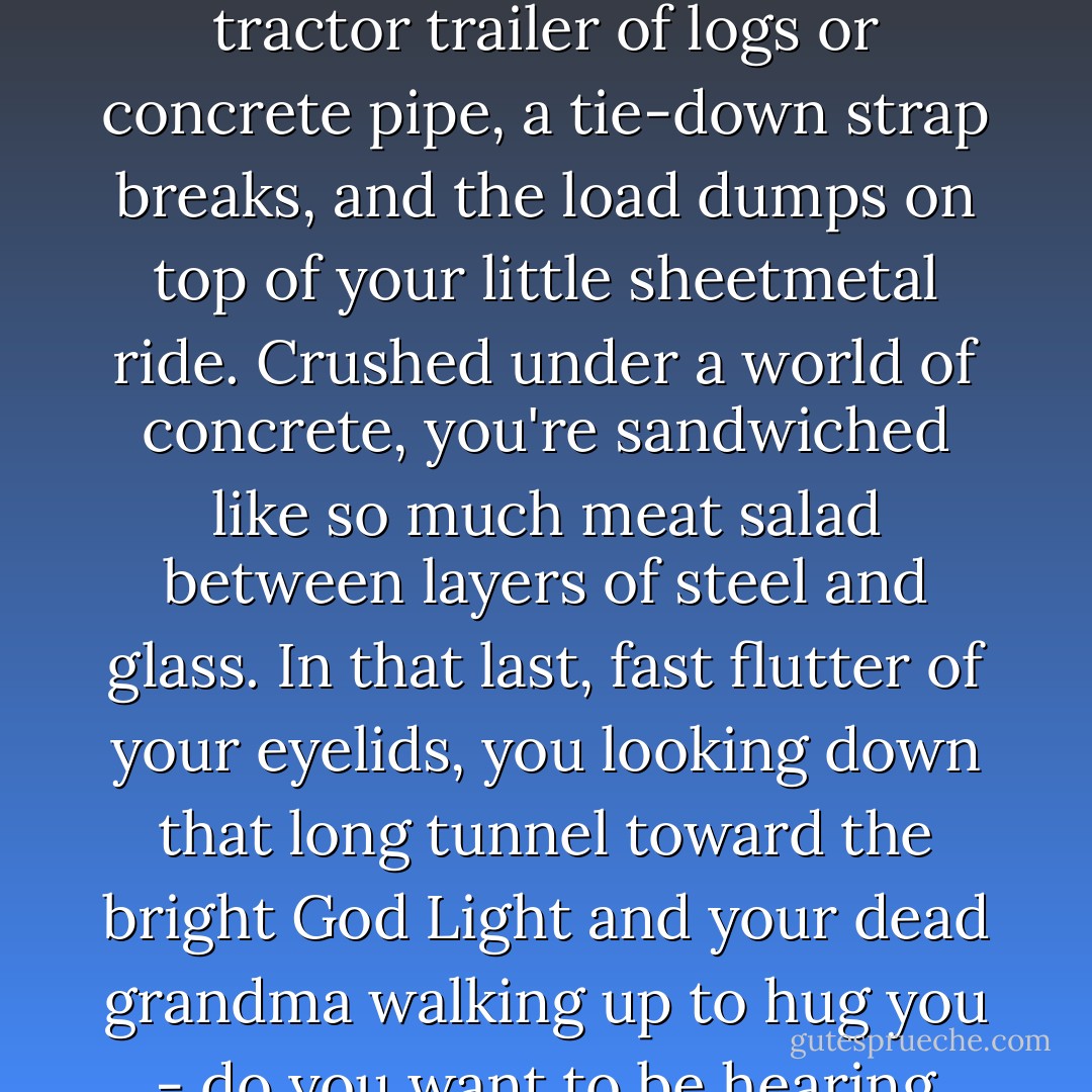 Music is crucial... Let's say you're southbound on the interstate, cruising along in the middle lane, listening to AM radio. Up alongside comes a tractor trailer of logs or concrete pipe, a tie-down strap breaks, and the load dumps on top of your little sheetmetal ride. Crushed under a world of concrete, you're sandwiched like so much meat salad between layers of steel and glass. In that last, fast flutter of your eyelids, you looking down that long tunnel toward the bright God Light and your dead grandma walking up to hug you - do you want to be hearing another radio commercial for a mega, clearance, close-out, blow-out liquidation car-stereo sale? - Chuck Palahniuk