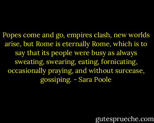 Popes come and go, empires clash, new worlds arise, but Rome is eternally Rome, which is to say that its people were busy as always sweating, swearing, eating, fornicating, occasionally praying, and without surcease, gossiping. - Sara Poole