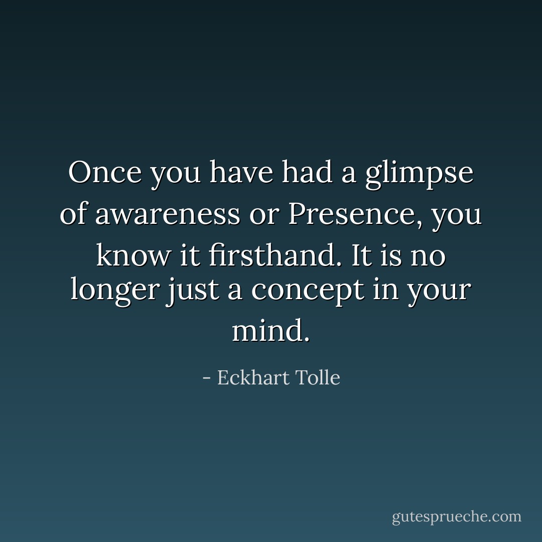 Once you have had a glimpse of awareness or Presence, you know it firsthand. It is no longer just a concept in your mind. - Eckhart Tolle