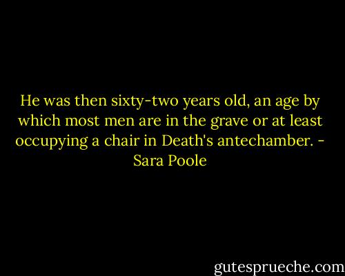 He was then sixty-two years old, an age by which most men are in the grave or at least occupying a chair in Death's antechamber. - Sara Poole