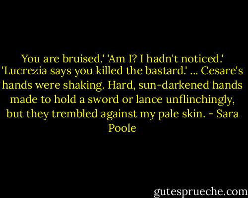 You are bruised.'<br />'Am I? I hadn't noticed.'<br />'Lucrezia says you killed the bastard.'<br />... Cesare's hands were shaking. Hard, sun-darkened hands made to hold a sword or lance unflinchingly, but they trembled against my pale skin. - Sara Poole