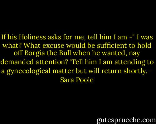 If his Holiness asks for me, tell him I am -" I was what? What excuse would be sufficient to hold off Borgia the Bull when he wanted, nay demanded attention?<br />'Tell him I am attending to a gynecological matter but will return shortly. - Sara Poole