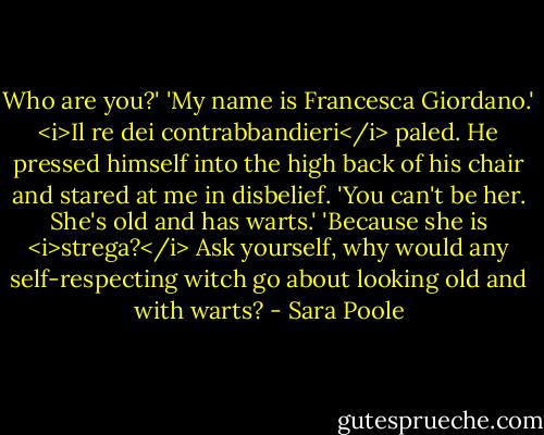 Who are you?'<br />'My name is Francesca Giordano.'<br /><i>Il re dei contrabbandieri</i> paled. He pressed himself into the high back of his chair and stared at me in disbelief.<br />'You can't be her. She's old and has warts.'<br />'Because she is <i>strega?</i> Ask yourself, why would any self-respecting witch go about looking old and with warts? - Sara Poole
