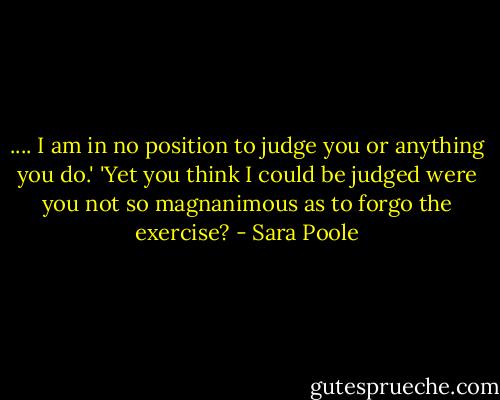 .... I am in no position to judge you or anything you do.'<br />'Yet you think I could be judged were you not so magnanimous as to forgo the exercise? - Sara Poole