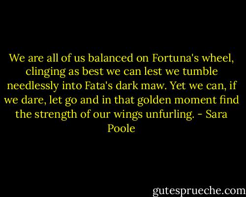 We are all of us balanced on Fortuna's wheel, clinging as best we can lest we tumble needlessly into Fata's dark maw. Yet we can, if we dare, let go and in that golden moment find the strength of our wings unfurling. - Sara Poole