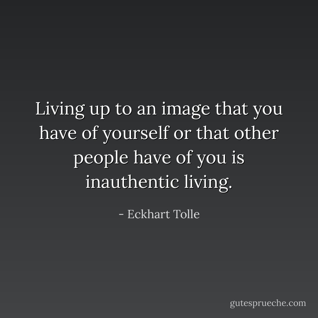 Living up to an image that you have of yourself or that other people have of you is inauthentic living. - Eckhart Tolle