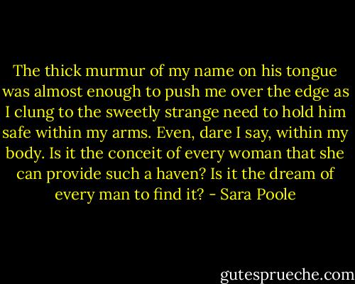The thick murmur of my name on his tongue was almost enough to push me over the edge as I clung to the sweetly strange need to hold him safe within my arms. Even, dare I say, within my body. Is it the conceit of every woman that she can provide such a haven? Is it the dream of every man to find it? - Sara Poole