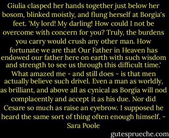 Giulia clasped her hands together just below her bosom, blinked moistly, and flung herself at Borgia's feet. 'My lord! My darling! How could I not be overcome with concern for you? Truly, the burdens you carry would crush any other man. How fortunate we are that Our Father in Heaven has endowed our father here on earth with such wisdom and strength to see us through this difficult time.'<br />What amazed me - and still does - is that men actually believe such drivel. Even a man as worldly, as brilliant, and above all as cynical as Borgia will nod complacently and accept it as his due. Nor did Cesare so much as raise an eyebrow. I supposed he heard the same sort of thing often enough himself. - Sara Poole