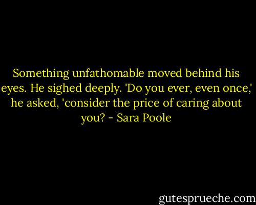 Something unfathomable moved behind his eyes. He sighed deeply.<br />'Do you ever, even once,' he asked, 'consider the price of caring about you? - Sara Poole