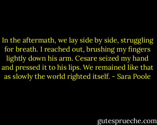 In the aftermath, we lay side by side, struggling for breath. I reached out, brushing my fingers lightly down his arm. Cesare seized my hand and pressed it to his lips. We remained like that as slowly the world righted itself. - Sara Poole