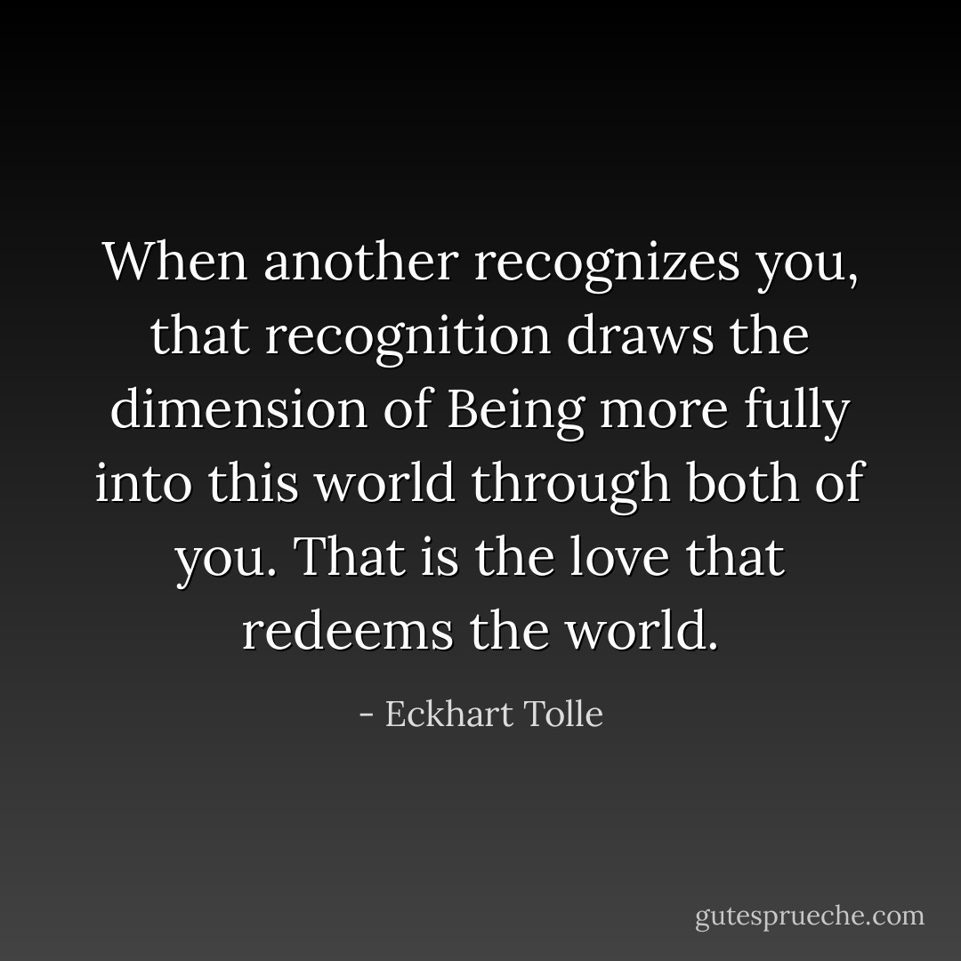 When another recognizes you, that recognition draws the dimension of Being more fully into this world through both of you. That is the love that redeems the world. - Eckhart Tolle