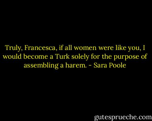 Truly, Francesca, if all women were like you, I would become a Turk solely for the purpose of assembling a harem. - Sara Poole