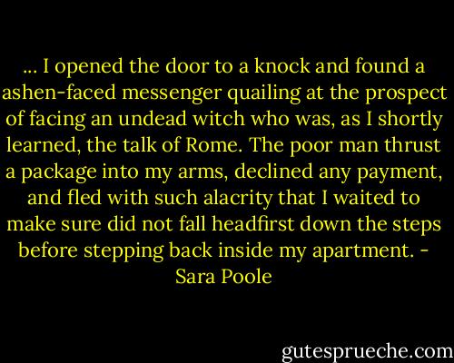 ... I opened the door to a knock and found a ashen-faced messenger quailing at the prospect of facing an undead witch who was, as I shortly learned, the talk of Rome.<br />The poor man thrust a package into my arms, declined any payment, and fled with such alacrity that I waited to make sure did not fall headfirst down the steps before stepping back inside my apartment. - Sara Poole