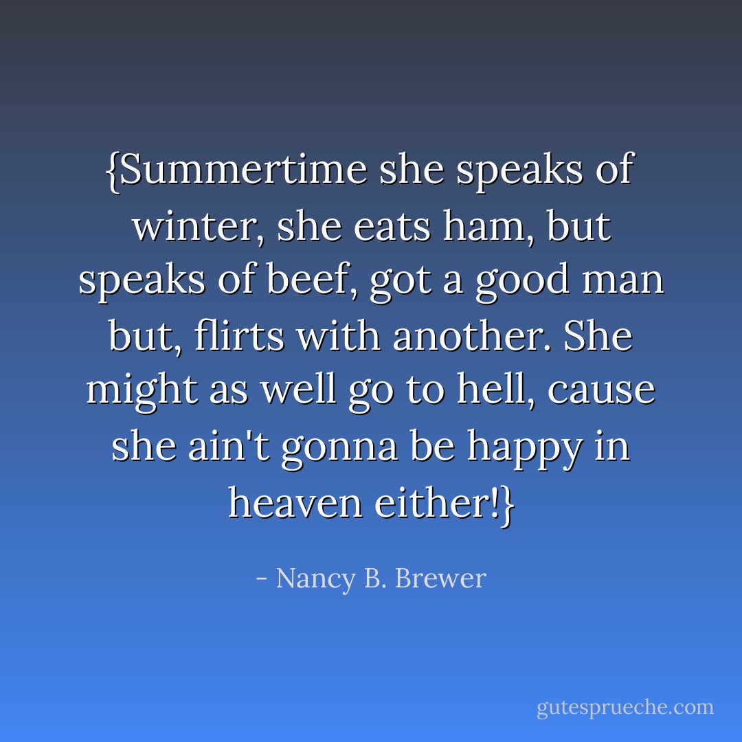 {Summertime she speaks of winter, she eats ham, but speaks of beef, got a good man but, flirts with another. She might as well go to hell, cause she ain't gonna be happy in heaven either!} - Nancy B. Brewer
